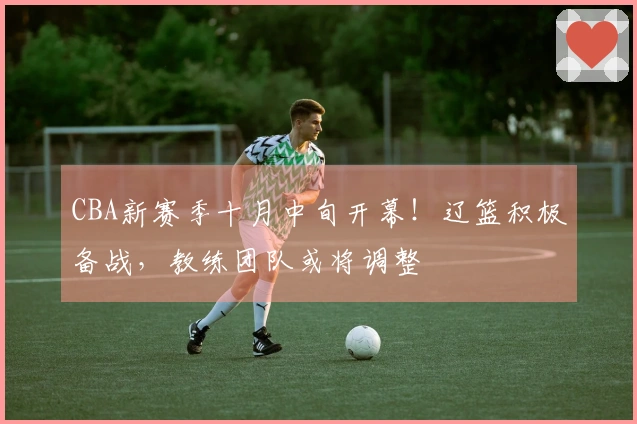 CBA新赛季十月中旬开幕！辽篮积极备战，教练团队或将调整