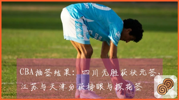 CBA抽签结果：四川无胜获状元签，江苏与天津分获榜眼与探花签